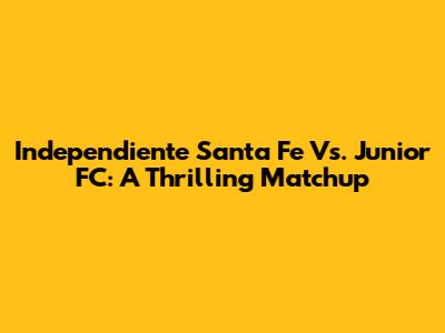Independiente Santa Fe Vs. Junior FC: A Thrilling Matchup