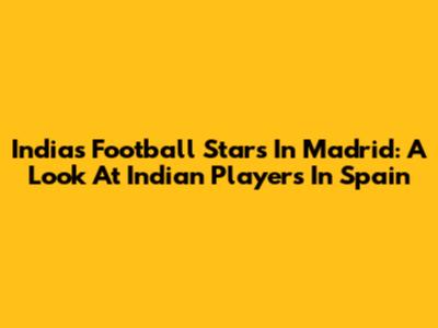 India's Football Stars In Madrid: A Look At Indian Players In Spain