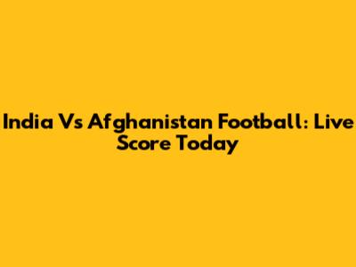 India Vs Afghanistan Football: Live Score Today