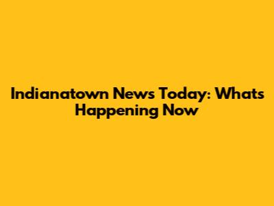 Indianatown News Today: What's Happening Now