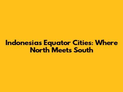 Indonesia's Equator Cities: Where North Meets South