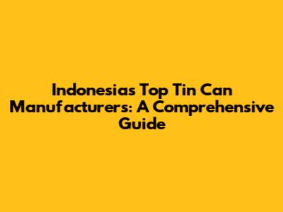 Indonesia's Top Tin Can Manufacturers: A Comprehensive Guide