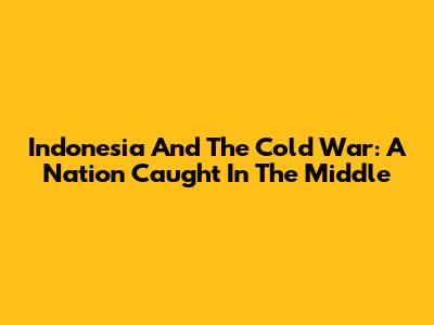Indonesia And The Cold War: A Nation Caught In The Middle