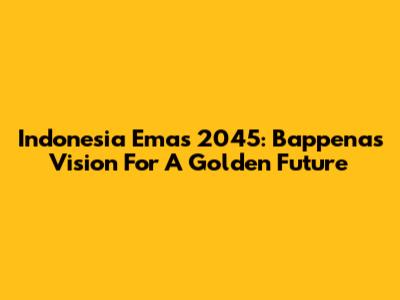 Indonesia Emas 2045: Bappenas' Vision For A Golden Future