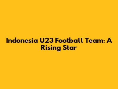 Indonesia U23 Football Team: A Rising Star