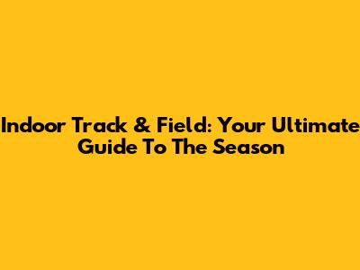 Indoor Track & Field: Your Ultimate Guide To The Season
