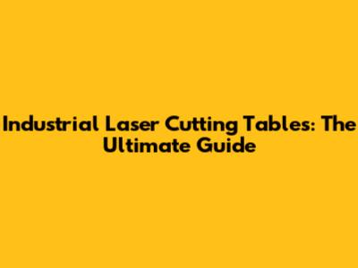 Industrial Laser Cutting Tables: The Ultimate Guide