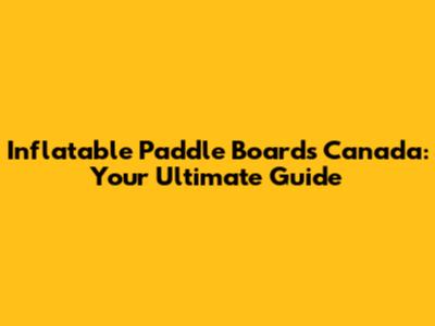 Inflatable Paddle Boards Canada: Your Ultimate Guide