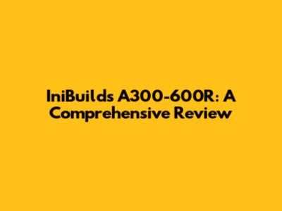 IniBuilds A300-600R: A Comprehensive Review