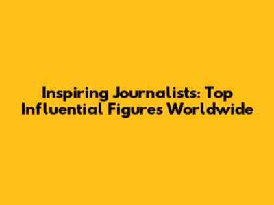 Inspiring Journalists: Top Influential Figures Worldwide
