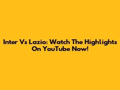Inter Vs Lazio: Watch The Highlights On YouTube Now!