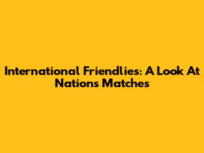 International Friendlies: A Look At Nations' Matches