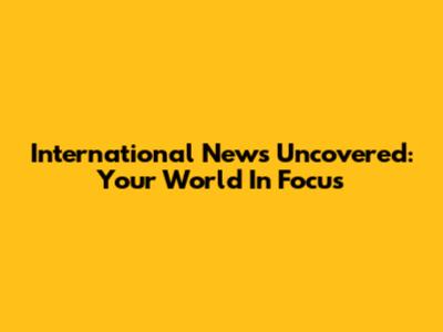 International News Uncovered: Your World In Focus
