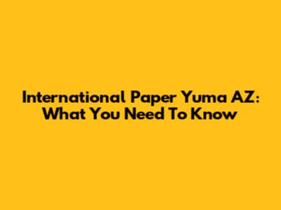 International Paper Yuma AZ: What You Need To Know
