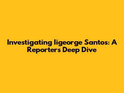 Investigating Iigeorge Santos: A Reporter's Deep Dive
