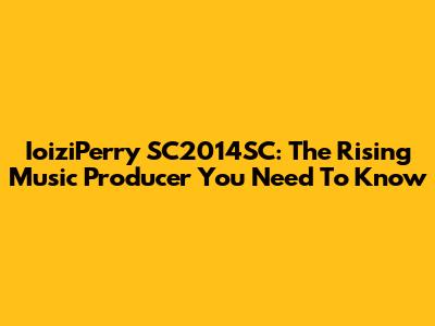 IoiziPerry SC2014SC: The Rising Music Producer You Need To Know