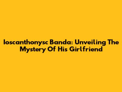 Ioscanthonysc Banda: Unveiling The Mystery Of His Girlfriend