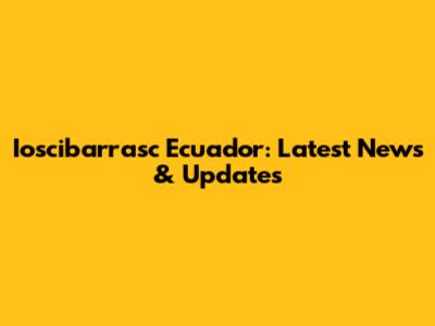Ioscibarrasc Ecuador: Latest News & Updates