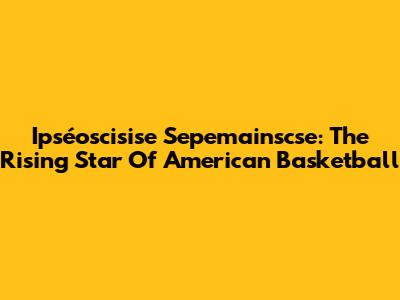 Ipséoscisise Sepemainscse: The Rising Star Of American Basketball