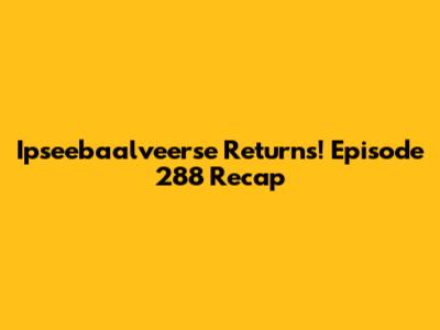 Ipseebaalveerse Returns! Episode 288 Recap