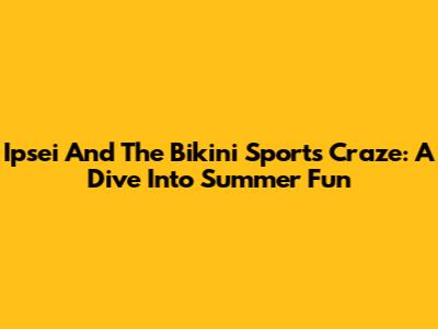 Ipsei And The Bikini Sports Craze: A Dive Into Summer Fun