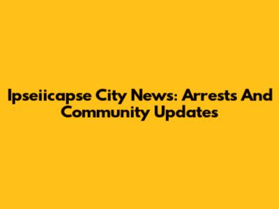 Ipseiicapse City News: Arrests And Community Updates