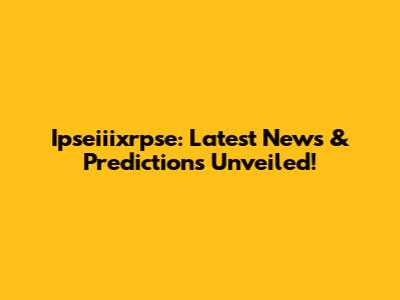 Ipseiiixrpse: Latest News & Predictions Unveiled!