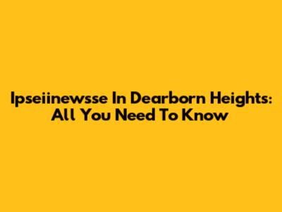 Ipseiinewsse In Dearborn Heights: All You Need To Know