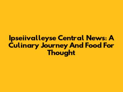 Ipseiivalleyse Central News: A Culinary Journey And Food For Thought