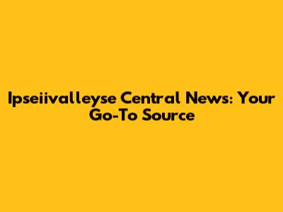 Ipseiivalleyse Central News: Your Go-To Source
