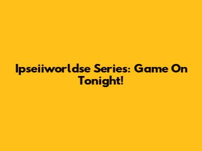 Ipseiiworldse Series: Game On Tonight!