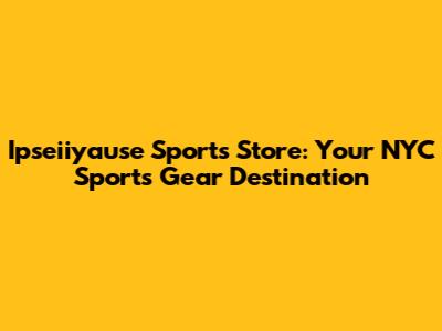 Ipseiiyause Sports Store: Your NYC Sports Gear Destination