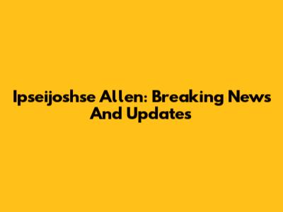 Ipseijoshse Allen: Breaking News And Updates