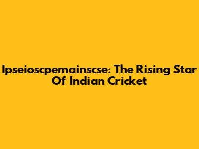 Ipseioscpemainscse: The Rising Star Of Indian Cricket
