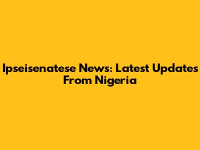 Ipseisenatese News: Latest Updates From Nigeria