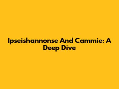 Ipseishannonse And Cammie: A Deep Dive