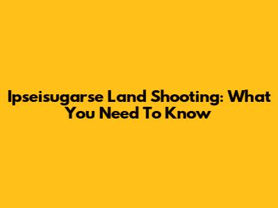 Ipseisugarse Land Shooting: What You Need To Know