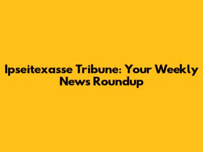 Ipseitexasse Tribune: Your Weekly News Roundup