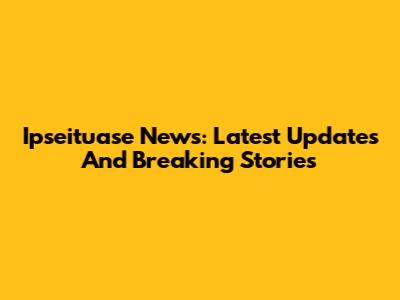 Ipseituase News: Latest Updates And Breaking Stories