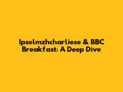 Ipselmzhcharliese & BBC Breakfast: A Deep Dive