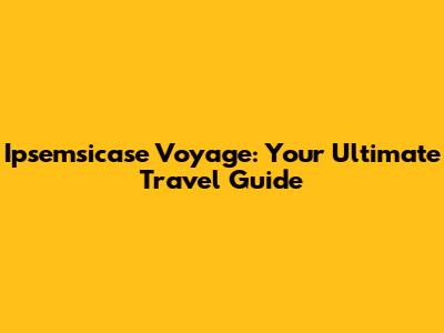 Ipsemsicase Voyage: Your Ultimate Travel Guide