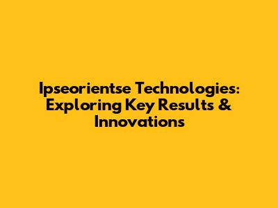 Ipseorientse Technologies: Exploring Key Results & Innovations