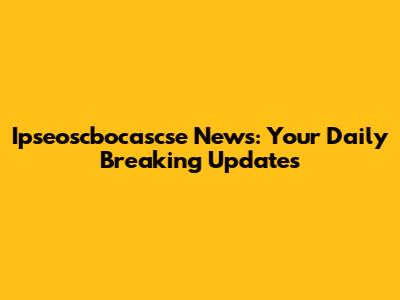 Ipseoscbocascse News: Your Daily Breaking Updates