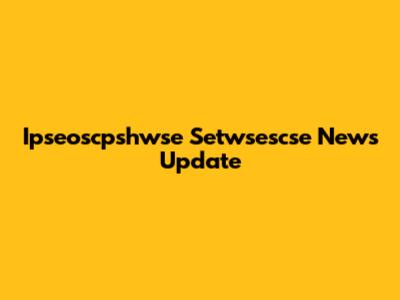 Ipseoscpshwse Setwsescse News Update