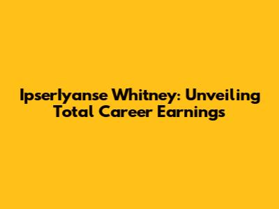 IpserIyanse Whitney: Unveiling Total Career Earnings
