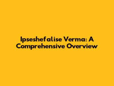 Ipseshefalise Verma: A Comprehensive Overview