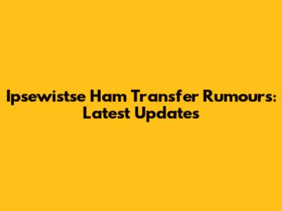 Ipsewistse Ham Transfer Rumours: Latest Updates