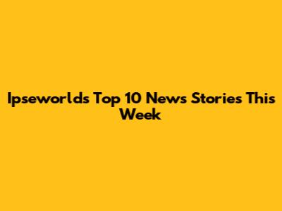 Ipseworld's Top 10 News Stories This Week
