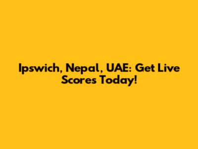 Ipswich, Nepal, UAE: Get Live Scores Today!