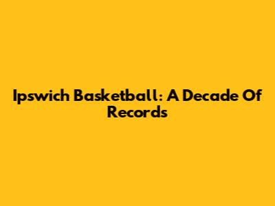 Ipswich Basketball: A Decade Of Records